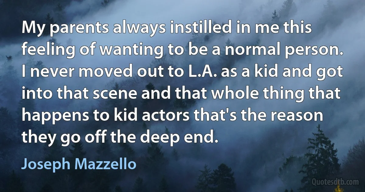 My parents always instilled in me this feeling of wanting to be a normal person. I never moved out to L.A. as a kid and got into that scene and that whole thing that happens to kid actors that's the reason they go off the deep end. (Joseph Mazzello)