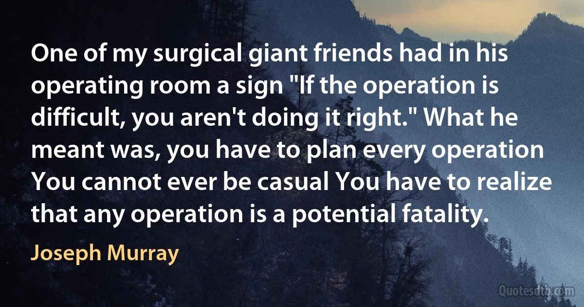 One of my surgical giant friends had in his operating room a sign "If the operation is difficult, you aren't doing it right." What he meant was, you have to plan every operation You cannot ever be casual You have to realize that any operation is a potential fatality. (Joseph Murray)