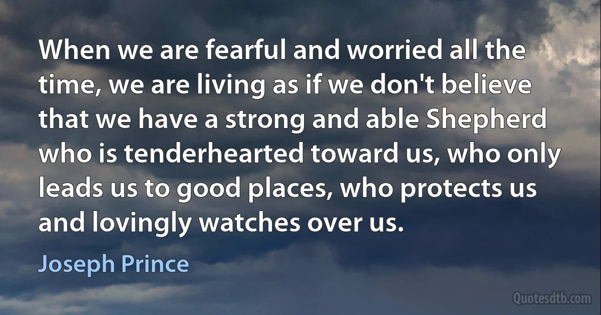 When we are fearful and worried all the time, we are living as if we don't believe that we have a strong and able Shepherd who is tenderhearted toward us, who only leads us to good places, who protects us and lovingly watches over us. (Joseph Prince)