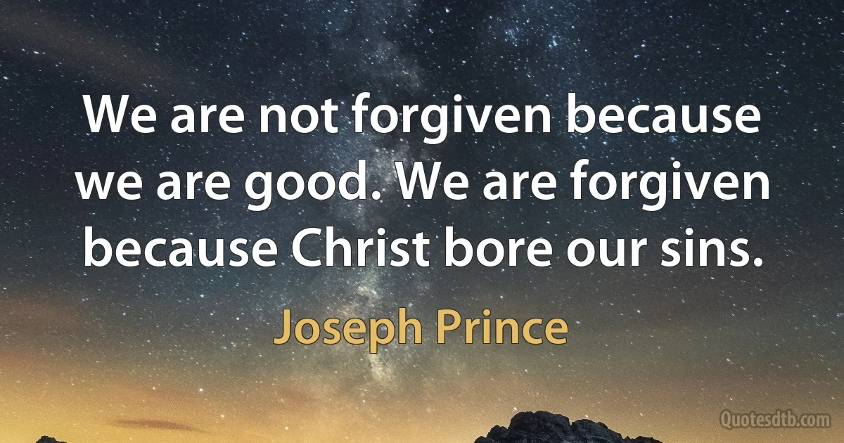 We are not forgiven because we are good. We are forgiven because Christ bore our sins. (Joseph Prince)