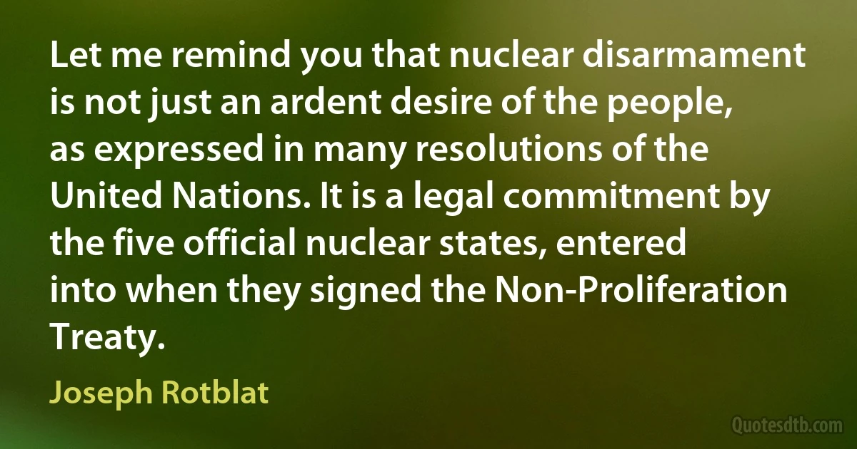 Let me remind you that nuclear disarmament is not just an ardent desire of the people, as expressed in many resolutions of the United Nations. It is a legal commitment by the five official nuclear states, entered into when they signed the Non-Proliferation Treaty. (Joseph Rotblat)