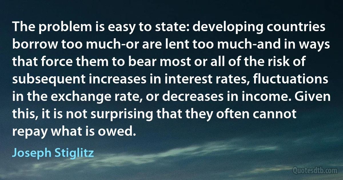 The problem is easy to state: developing countries borrow too much-or are lent too much-and in ways that force them to bear most or all of the risk of subsequent increases in interest rates, fluctuations in the exchange rate, or decreases in income. Given this, it is not surprising that they often cannot repay what is owed. (Joseph Stiglitz)