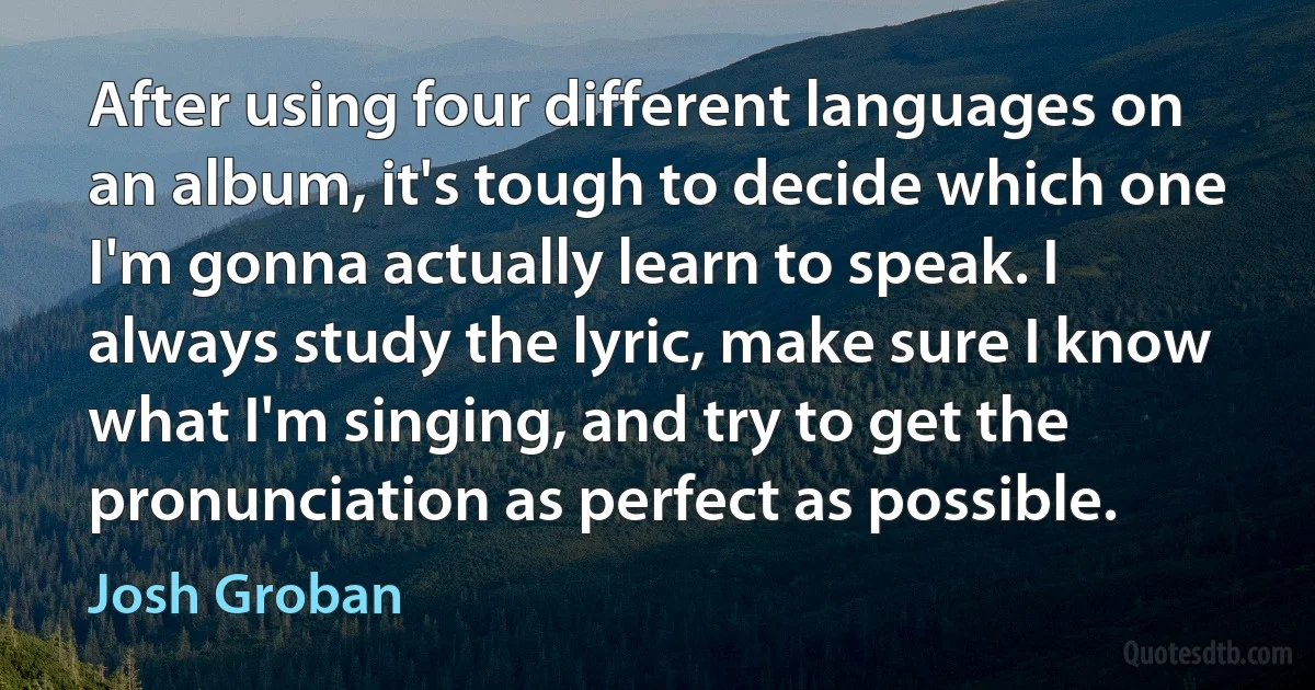 After using four different languages on an album, it's tough to decide which one I'm gonna actually learn to speak. I always study the lyric, make sure I know what I'm singing, and try to get the pronunciation as perfect as possible. (Josh Groban)