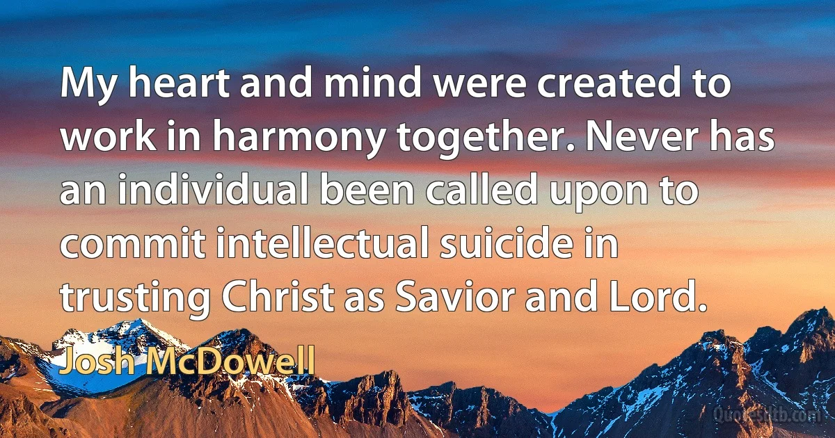 My heart and mind were created to work in harmony together. Never has an individual been called upon to commit intellectual suicide in trusting Christ as Savior and Lord. (Josh McDowell)