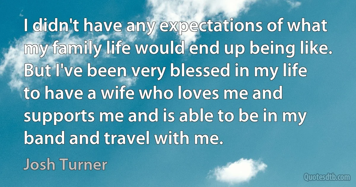 I didn't have any expectations of what my family life would end up being like. But I've been very blessed in my life to have a wife who loves me and supports me and is able to be in my band and travel with me. (Josh Turner)