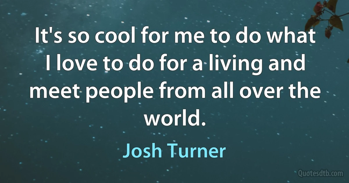 It's so cool for me to do what I love to do for a living and meet people from all over the world. (Josh Turner)