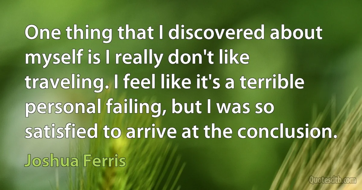 One thing that I discovered about myself is I really don't like traveling. I feel like it's a terrible personal failing, but I was so satisfied to arrive at the conclusion. (Joshua Ferris)