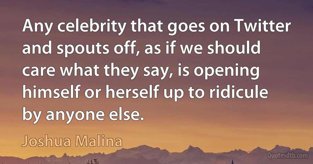 Any celebrity that goes on Twitter and spouts off, as if we should care what they say, is opening himself or herself up to ridicule by anyone else. (Joshua Malina)