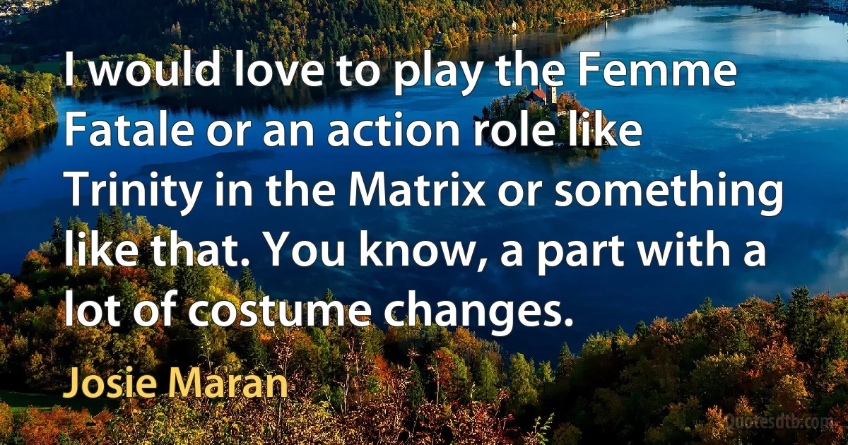 I would love to play the Femme Fatale or an action role like Trinity in the Matrix or something like that. You know, a part with a lot of costume changes. (Josie Maran)