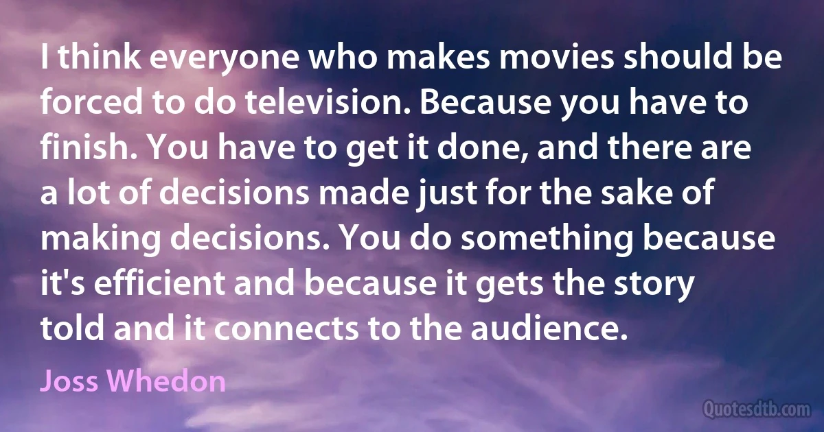 I think everyone who makes movies should be forced to do television. Because you have to finish. You have to get it done, and there are a lot of decisions made just for the sake of making decisions. You do something because it's efficient and because it gets the story told and it connects to the audience. (Joss Whedon)