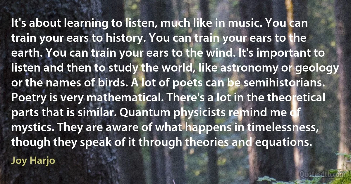 It's about learning to listen, much like in music. You can train your ears to history. You can train your ears to the earth. You can train your ears to the wind. It's important to listen and then to study the world, like astronomy or geology or the names of birds. A lot of poets can be semihistorians. Poetry is very mathematical. There's a lot in the theoretical parts that is similar. Quantum physicists remind me of mystics. They are aware of what happens in timelessness, though they speak of it through theories and equations. (Joy Harjo)