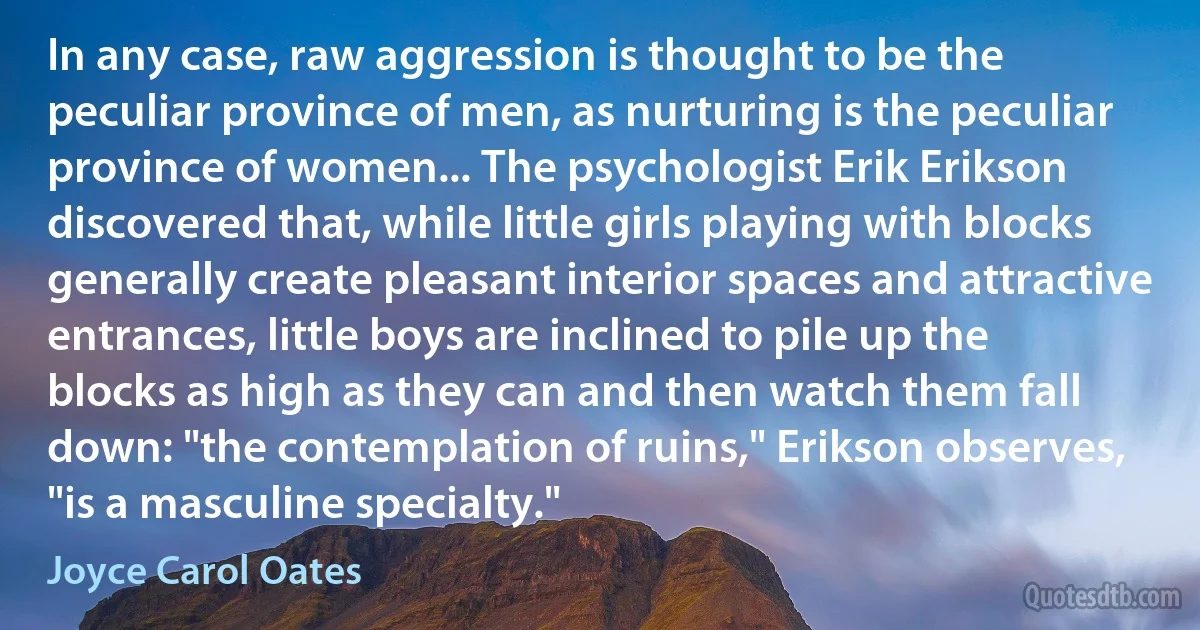 In any case, raw aggression is thought to be the peculiar province of men, as nurturing is the peculiar province of women... The psychologist Erik Erikson discovered that, while little girls playing with blocks generally create pleasant interior spaces and attractive entrances, little boys are inclined to pile up the blocks as high as they can and then watch them fall down: "the contemplation of ruins," Erikson observes, "is a masculine specialty." (Joyce Carol Oates)