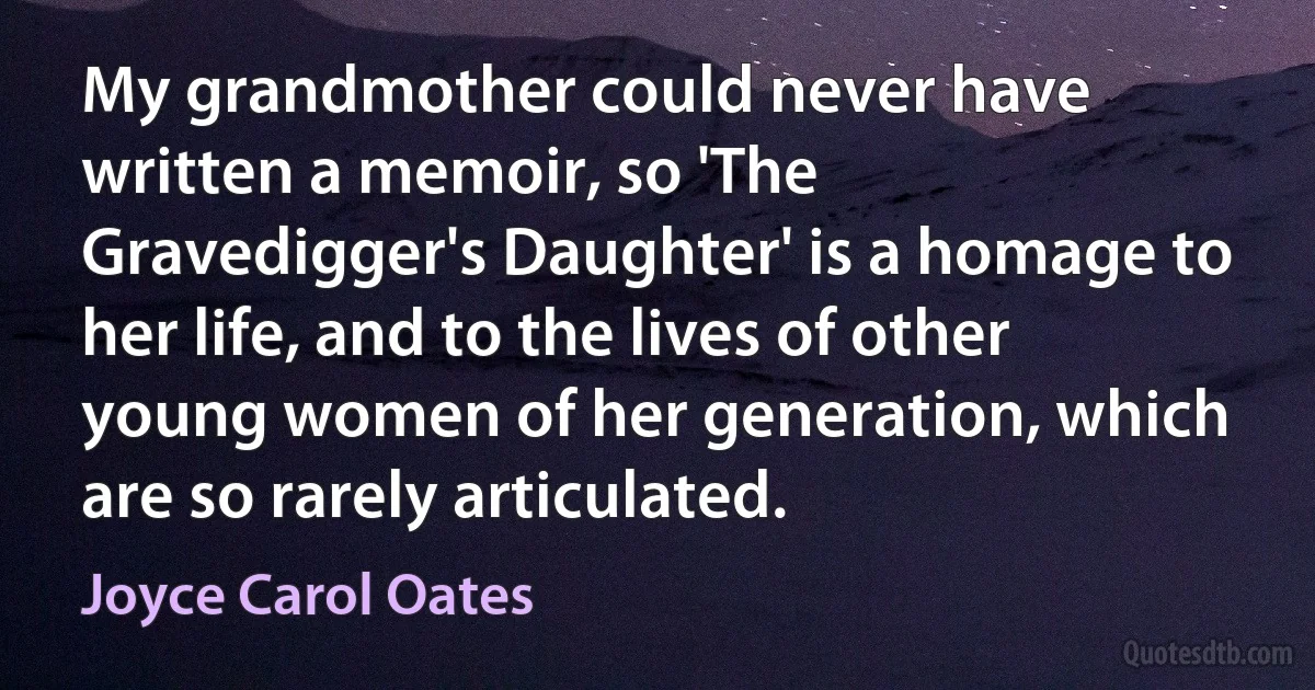 My grandmother could never have written a memoir, so 'The Gravedigger's Daughter' is a homage to her life, and to the lives of other young women of her generation, which are so rarely articulated. (Joyce Carol Oates)