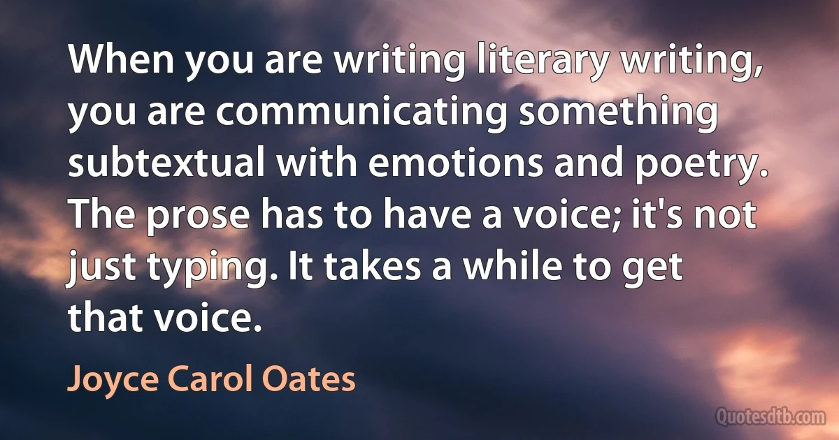 When you are writing literary writing, you are communicating something subtextual with emotions and poetry. The prose has to have a voice; it's not just typing. It takes a while to get that voice. (Joyce Carol Oates)