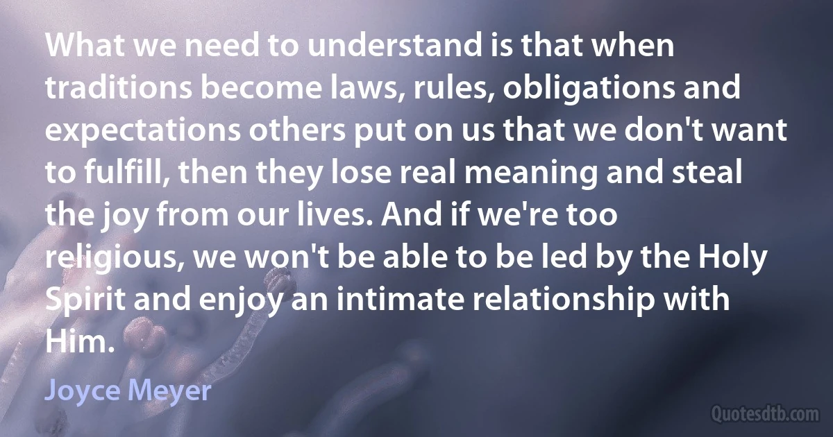 What we need to understand is that when traditions become laws, rules, obligations and expectations others put on us that we don't want to fulfill, then they lose real meaning and steal the joy from our lives. And if we're too religious, we won't be able to be led by the Holy Spirit and enjoy an intimate relationship with Him. (Joyce Meyer)