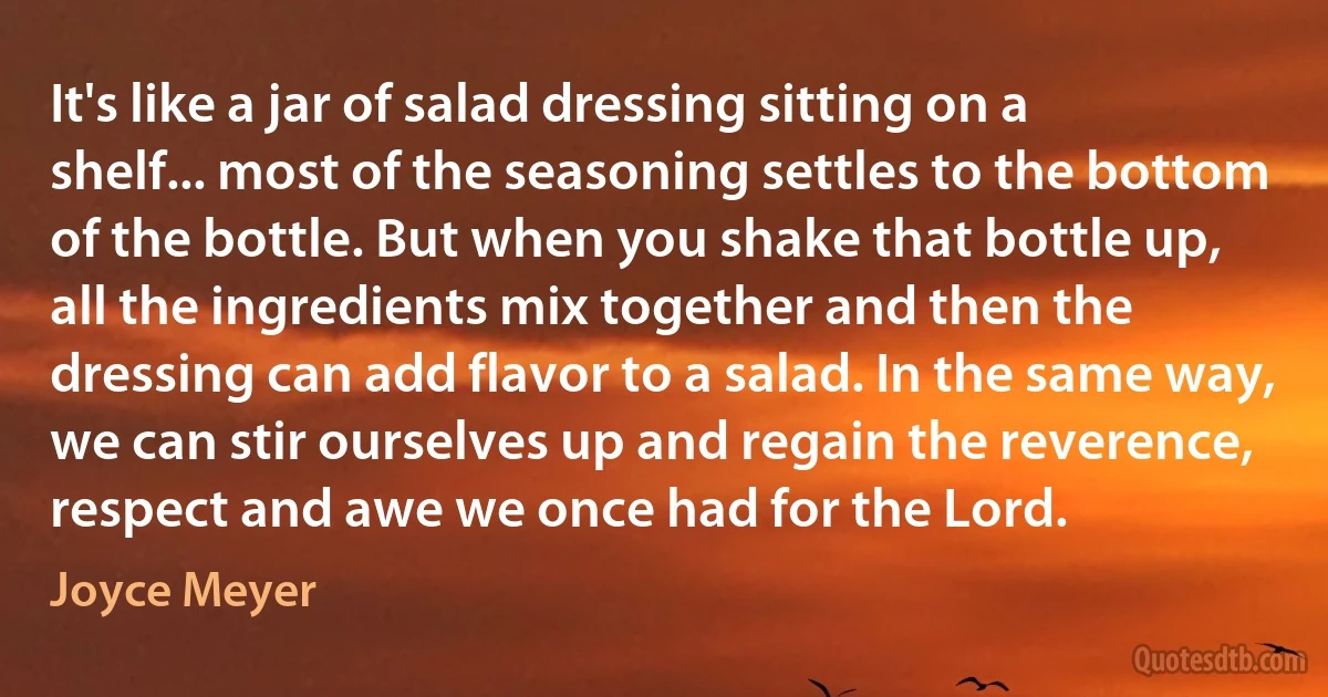 It's like a jar of salad dressing sitting on a shelf... most of the seasoning settles to the bottom of the bottle. But when you shake that bottle up, all the ingredients mix together and then the dressing can add flavor to a salad. In the same way, we can stir ourselves up and regain the reverence, respect and awe we once had for the Lord. (Joyce Meyer)