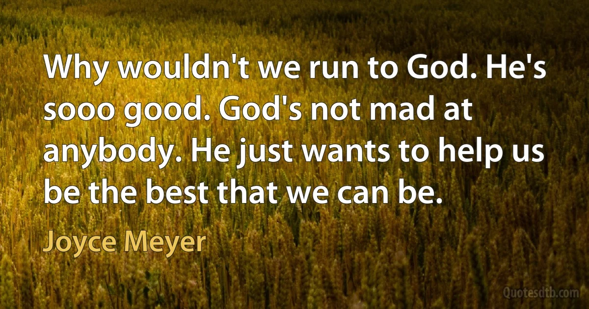 Why wouldn't we run to God. He's sooo good. God's not mad at anybody. He just wants to help us be the best that we can be. (Joyce Meyer)