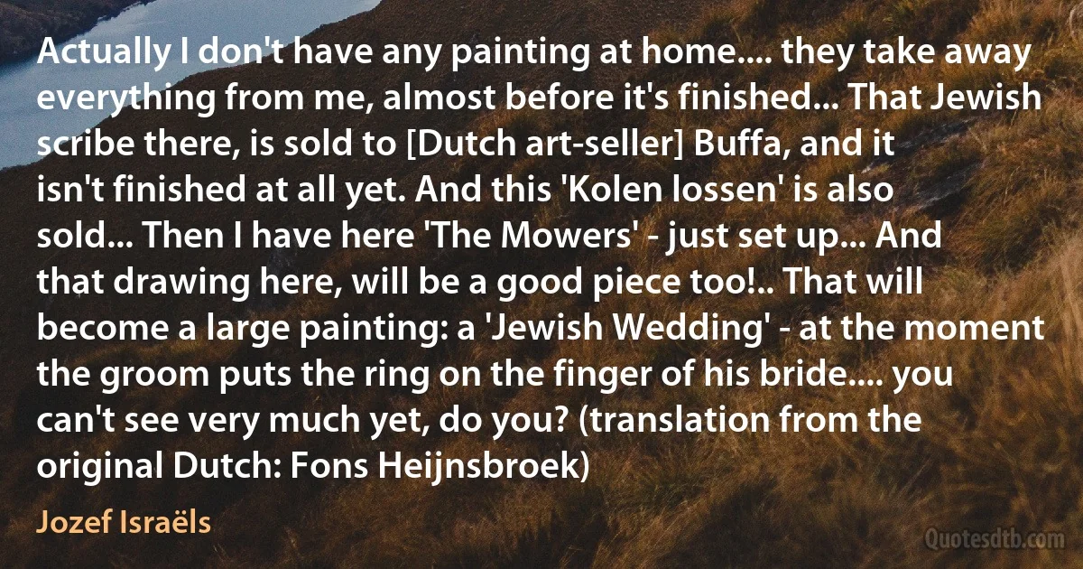 Actually I don't have any painting at home.... they take away everything from me, almost before it's finished... That Jewish scribe there, is sold to [Dutch art-seller] Buffa, and it isn't finished at all yet. And this 'Kolen lossen' is also sold... Then I have here 'The Mowers' - just set up... And that drawing here, will be a good piece too!.. That will become a large painting: a 'Jewish Wedding' - at the moment the groom puts the ring on the finger of his bride.... you can't see very much yet, do you? (translation from the original Dutch: Fons Heijnsbroek) (Jozef Israëls)