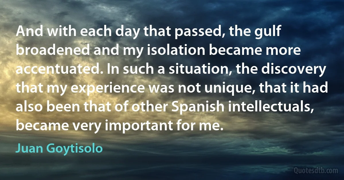 And with each day that passed, the gulf broadened and my isolation became more accentuated. In such a situation, the discovery that my experience was not unique, that it had also been that of other Spanish intellectuals, became very important for me. (Juan Goytisolo)