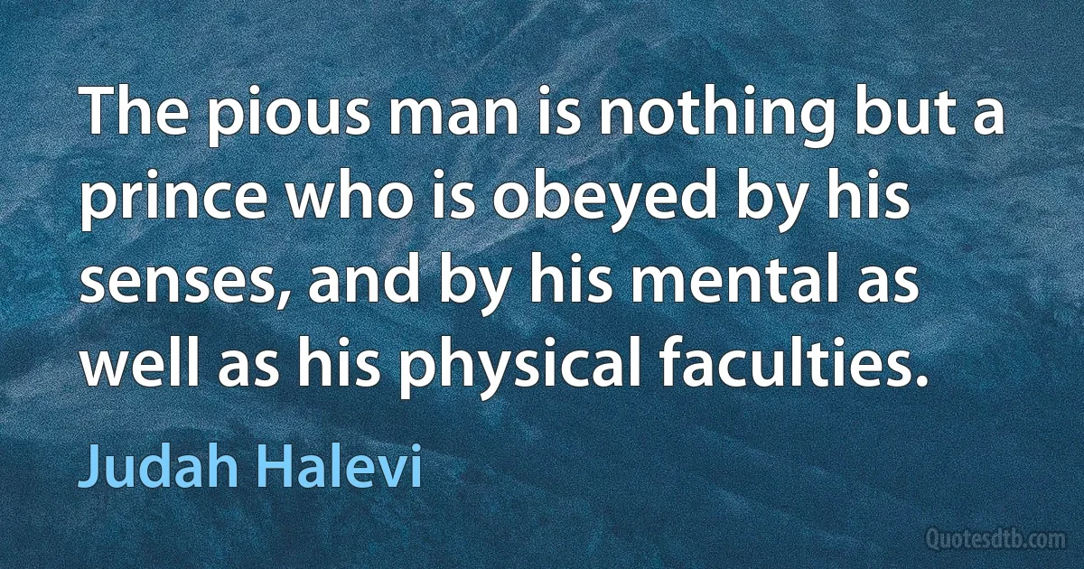 The pious man is nothing but a prince who is obeyed by his senses, and by his mental as well as his physical faculties. (Judah Halevi)