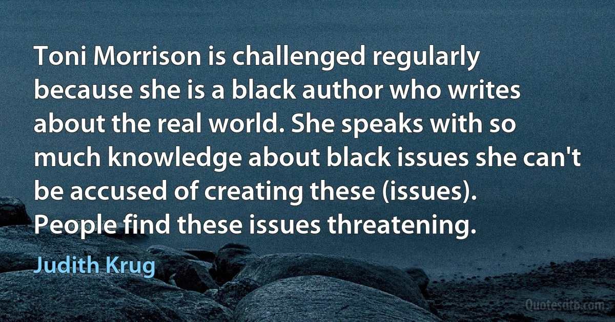 Toni Morrison is challenged regularly because she is a black author who writes about the real world. She speaks with so much knowledge about black issues she can't be accused of creating these (issues). People find these issues threatening. (Judith Krug)