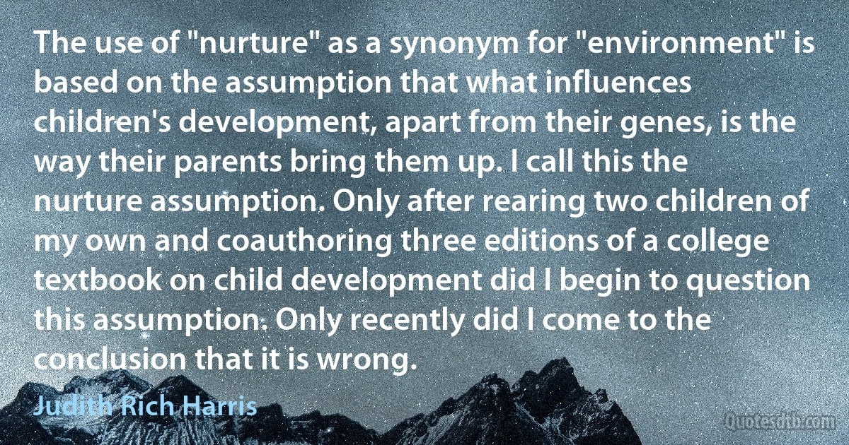 The use of "nurture" as a synonym for "environment" is based on the assumption that what influences children's development, apart from their genes, is the way their parents bring them up. I call this the nurture assumption. Only after rearing two children of my own and coauthoring three editions of a college textbook on child development did I begin to question this assumption. Only recently did I come to the conclusion that it is wrong. (Judith Rich Harris)