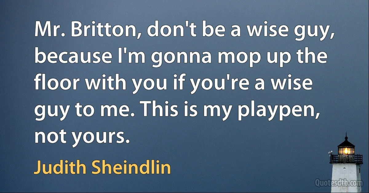 Mr. Britton, don't be a wise guy, because I'm gonna mop up the floor with you if you're a wise guy to me. This is my playpen, not yours. (Judith Sheindlin)