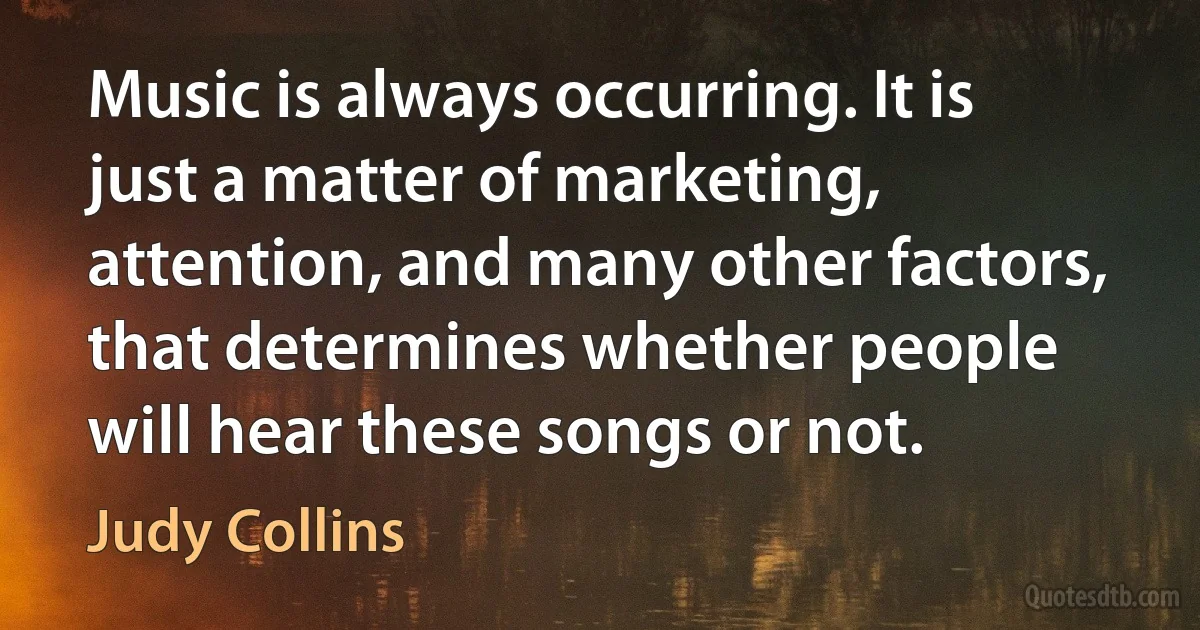 Music is always occurring. It is just a matter of marketing, attention, and many other factors, that determines whether people will hear these songs or not. (Judy Collins)