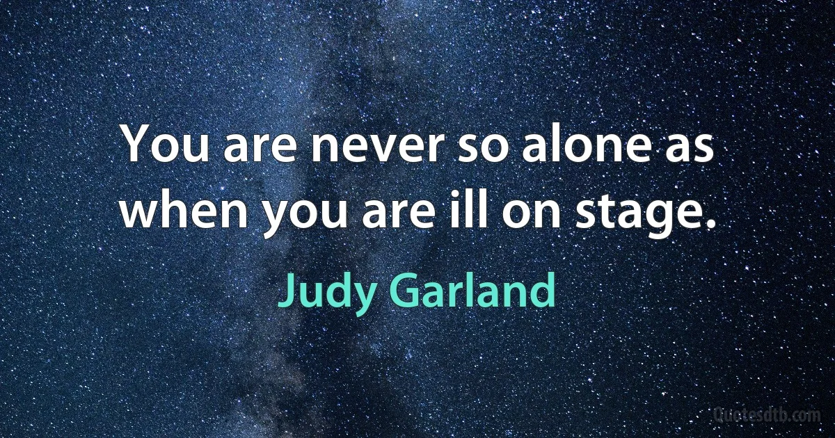 You are never so alone as when you are ill on stage. (Judy Garland)