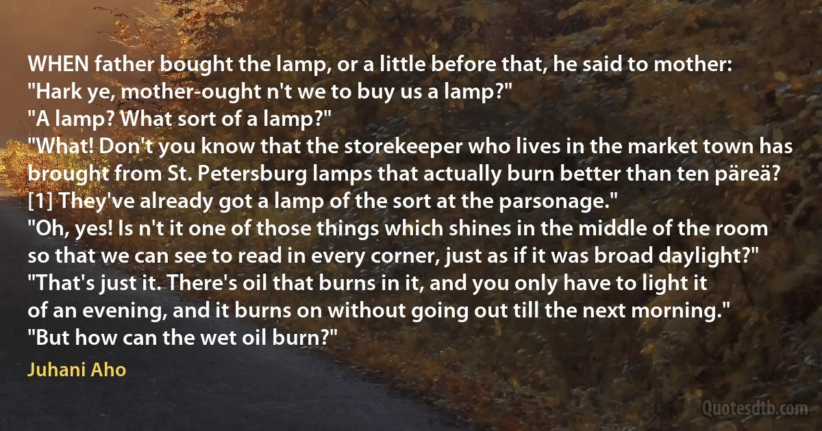 WHEN father bought the lamp, or a little before that, he said to mother:
"Hark ye, mother-ought n't we to buy us a lamp?"
"A lamp? What sort of a lamp?"
"What! Don't you know that the storekeeper who lives in the market town has brought from St. Petersburg lamps that actually burn better than ten päreä? [1] They've already got a lamp of the sort at the parsonage."
"Oh, yes! Is n't it one of those things which shines in the middle of the room so that we can see to read in every corner, just as if it was broad daylight?"
"That's just it. There's oil that burns in it, and you only have to light it of an evening, and it burns on without going out till the next morning."
"But how can the wet oil burn?" (Juhani Aho)