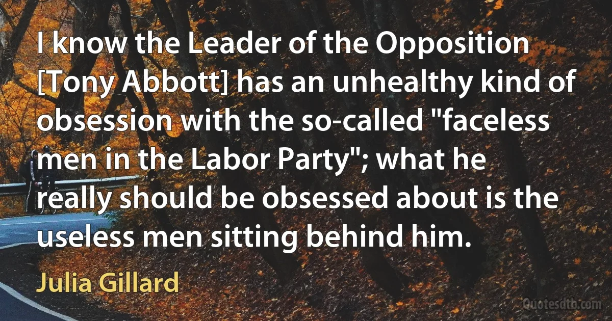 I know the Leader of the Opposition [Tony Abbott] has an unhealthy kind of obsession with the so-called "faceless men in the Labor Party"; what he really should be obsessed about is the useless men sitting behind him. (Julia Gillard)