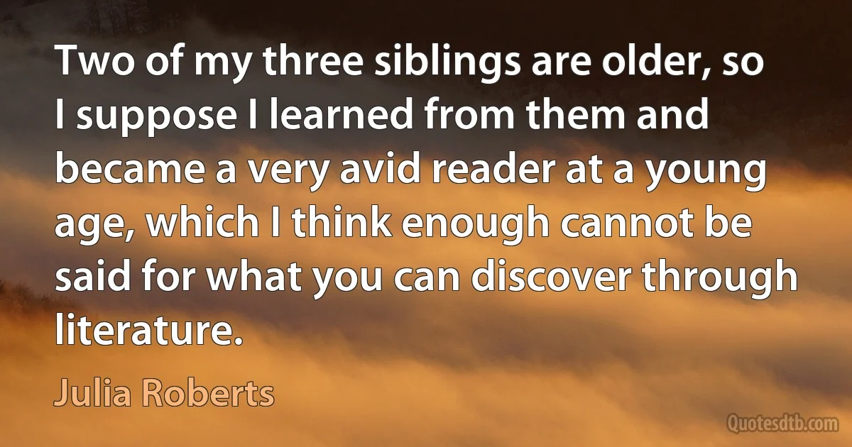 Two of my three siblings are older, so I suppose I learned from them and became a very avid reader at a young age, which I think enough cannot be said for what you can discover through literature. (Julia Roberts)