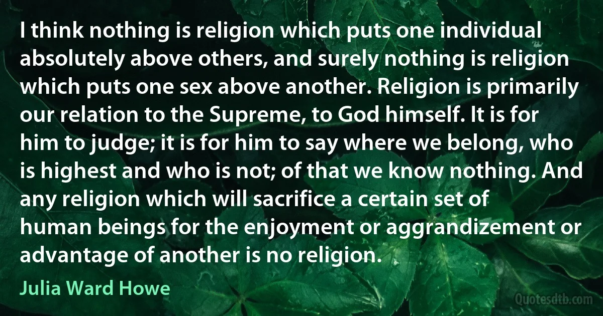 I think nothing is religion which puts one individual absolutely above others, and surely nothing is religion which puts one sex above another. Religion is primarily our relation to the Supreme, to God himself. It is for him to judge; it is for him to say where we belong, who is highest and who is not; of that we know nothing. And any religion which will sacrifice a certain set of human beings for the enjoyment or aggrandizement or advantage of another is no religion. (Julia Ward Howe)