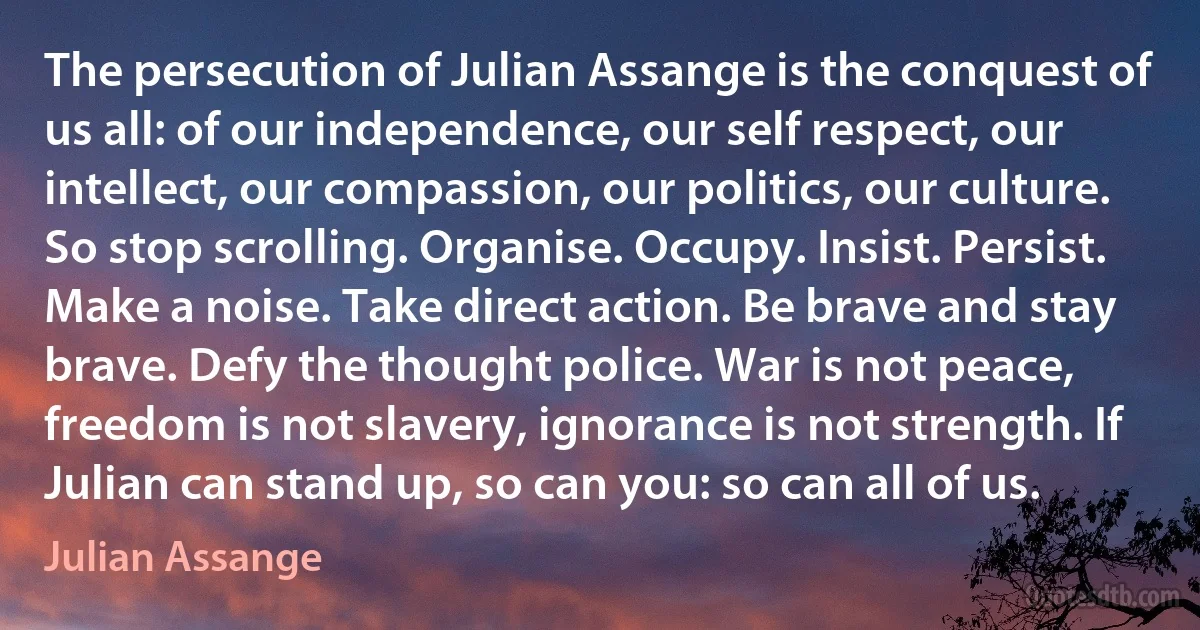 The persecution of Julian Assange is the conquest of us all: of our independence, our self respect, our intellect, our compassion, our politics, our culture. So stop scrolling. Organise. Occupy. Insist. Persist. Make a noise. Take direct action. Be brave and stay brave. Defy the thought police. War is not peace, freedom is not slavery, ignorance is not strength. If Julian can stand up, so can you: so can all of us. (Julian Assange)