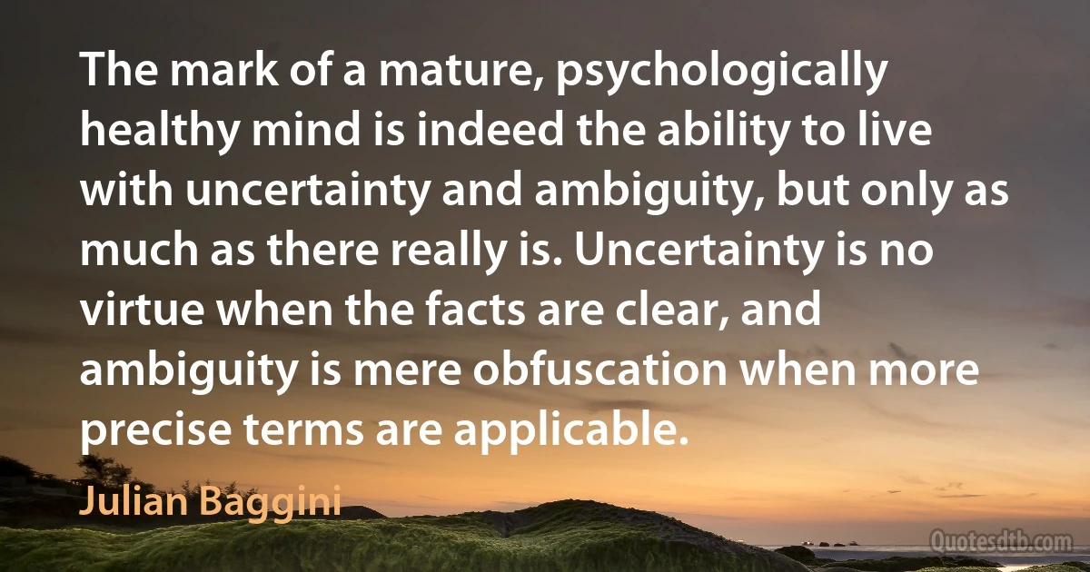 The mark of a mature, psychologically healthy mind is indeed the ability to live with uncertainty and ambiguity, but only as much as there really is. Uncertainty is no virtue when the facts are clear, and ambiguity is mere obfuscation when more precise terms are applicable. (Julian Baggini)