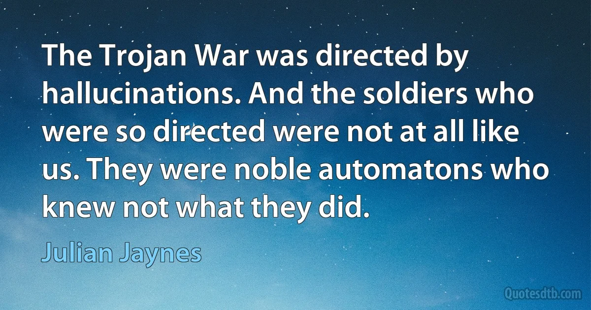 The Trojan War was directed by hallucinations. And the soldiers who were so directed were not at all like us. They were noble automatons who knew not what they did. (Julian Jaynes)