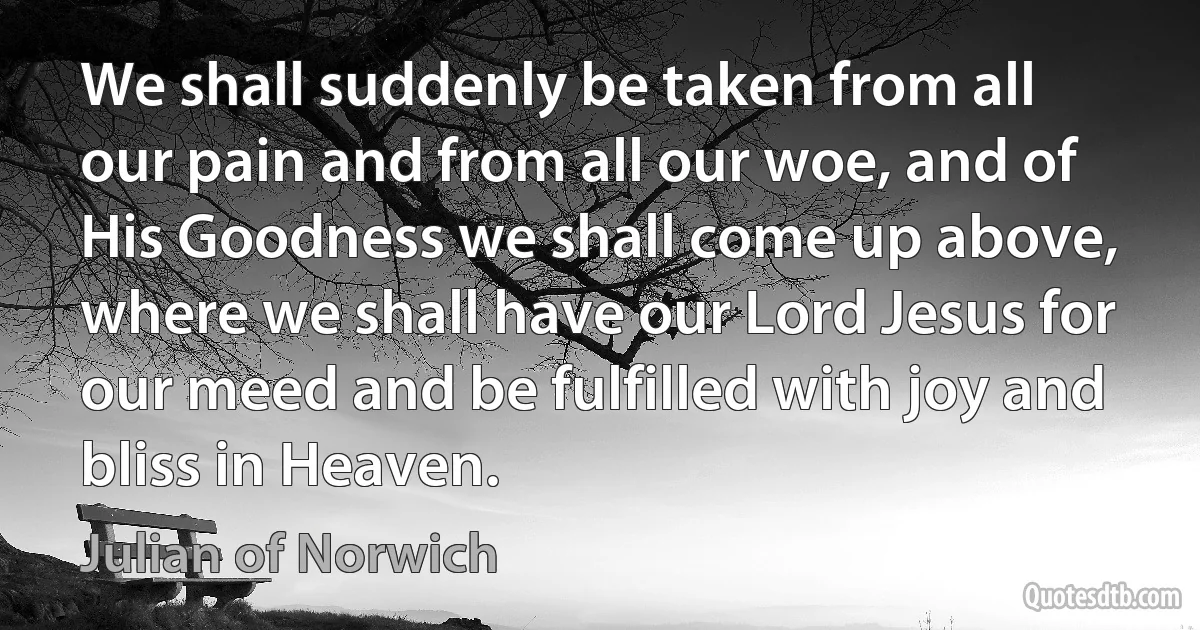 We shall suddenly be taken from all our pain and from all our woe, and of His Goodness we shall come up above, where we shall have our Lord Jesus for our meed and be fulfilled with joy and bliss in Heaven. (Julian of Norwich)