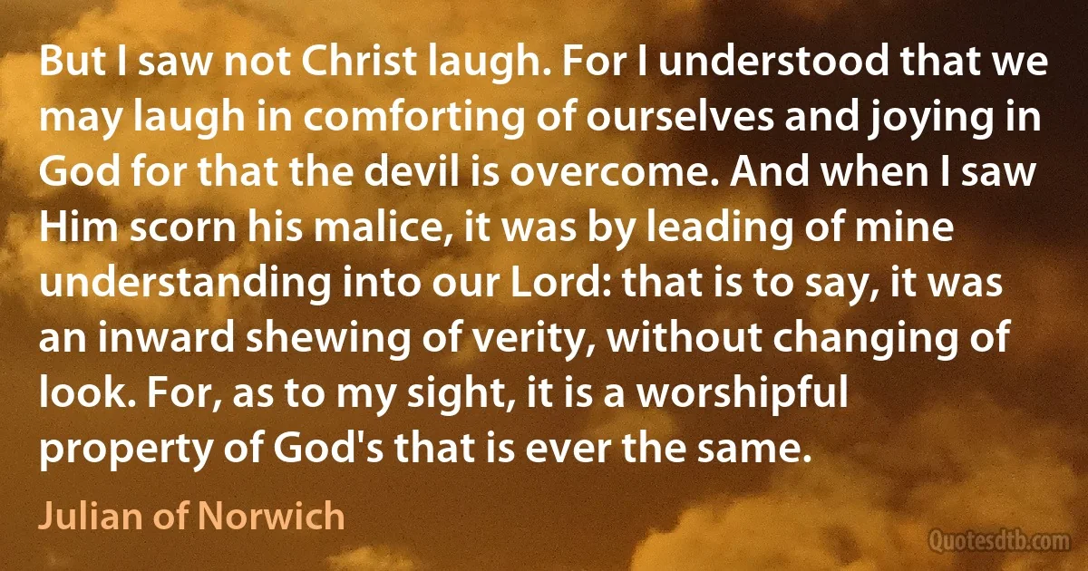 But I saw not Christ laugh. For I understood that we may laugh in comforting of ourselves and joying in God for that the devil is overcome. And when I saw Him scorn his malice, it was by leading of mine understanding into our Lord: that is to say, it was an inward shewing of verity, without changing of look. For, as to my sight, it is a worshipful property of God's that is ever the same. (Julian of Norwich)