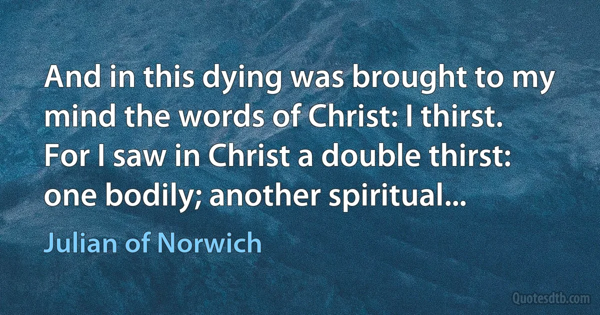 And in this dying was brought to my mind the words of Christ: I thirst.
For I saw in Christ a double thirst: one bodily; another spiritual... (Julian of Norwich)