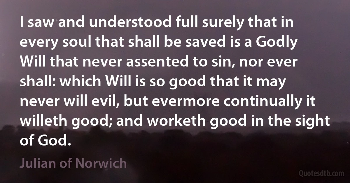 I saw and understood full surely that in every soul that shall be saved is a Godly Will that never assented to sin, nor ever shall: which Will is so good that it may never will evil, but evermore continually it willeth good; and worketh good in the sight of God. (Julian of Norwich)