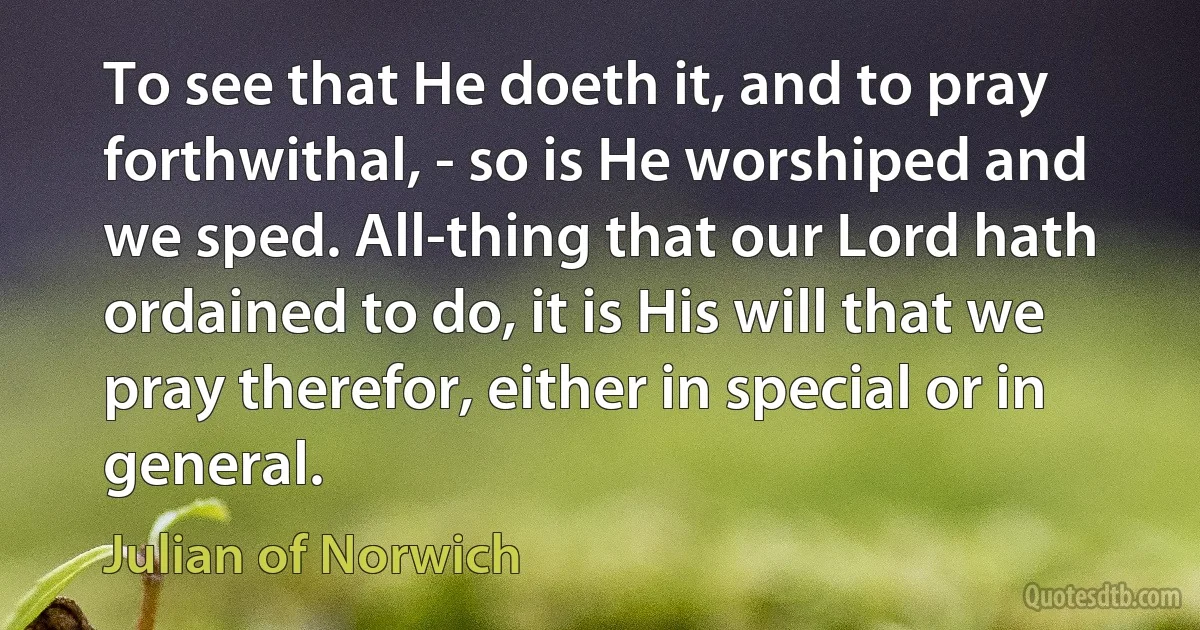 To see that He doeth it, and to pray forthwithal, - so is He worshiped and we sped. All-thing that our Lord hath ordained to do, it is His will that we pray therefor, either in special or in general. (Julian of Norwich)