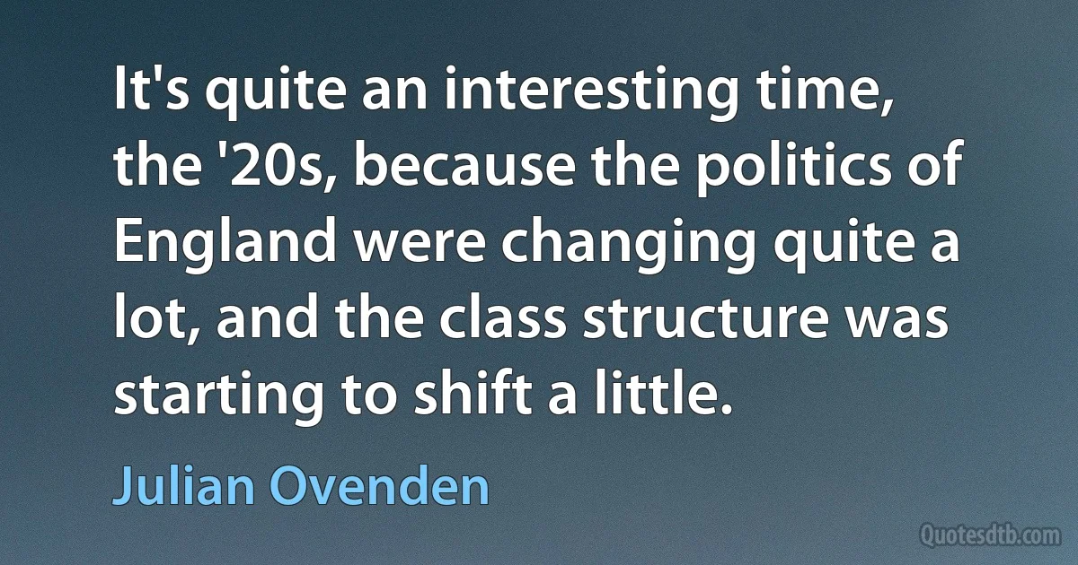 It's quite an interesting time, the '20s, because the politics of England were changing quite a lot, and the class structure was starting to shift a little. (Julian Ovenden)