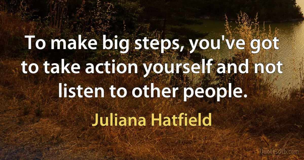 To make big steps, you've got to take action yourself and not listen to other people. (Juliana Hatfield)