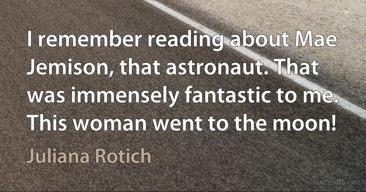 I remember reading about Mae Jemison, that astronaut. That was immensely fantastic to me. This woman went to the moon! (Juliana Rotich)