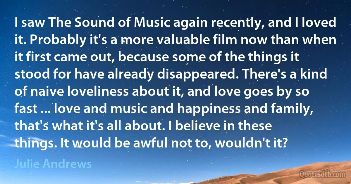 I saw The Sound of Music again recently, and I loved it. Probably it's a more valuable film now than when it first came out, because some of the things it stood for have already disappeared. There's a kind of naive loveliness about it, and love goes by so fast ... love and music and happiness and family, that's what it's all about. I believe in these things. It would be awful not to, wouldn't it? (Julie Andrews)