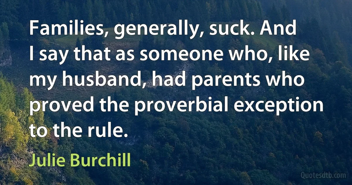 Families, generally, suck. And I say that as someone who, like my husband, had parents who proved the proverbial exception to the rule. (Julie Burchill)