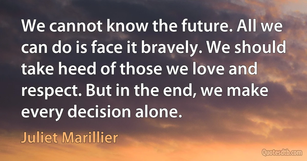 We cannot know the future. All we can do is face it bravely. We should take heed of those we love and respect. But in the end, we make every decision alone. (Juliet Marillier)