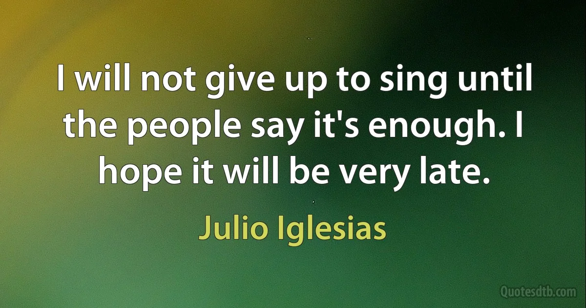 I will not give up to sing until the people say it's enough. I hope it will be very late. (Julio Iglesias)