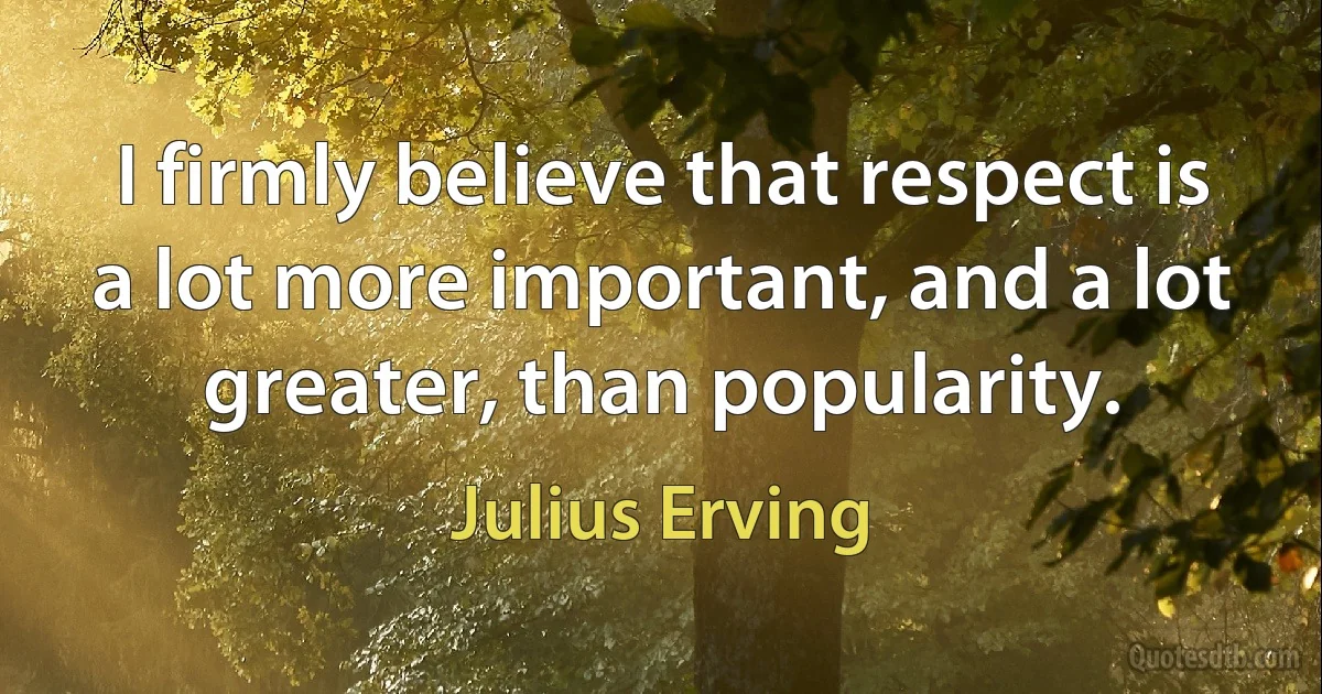 I firmly believe that respect is a lot more important, and a lot greater, than popularity. (Julius Erving)