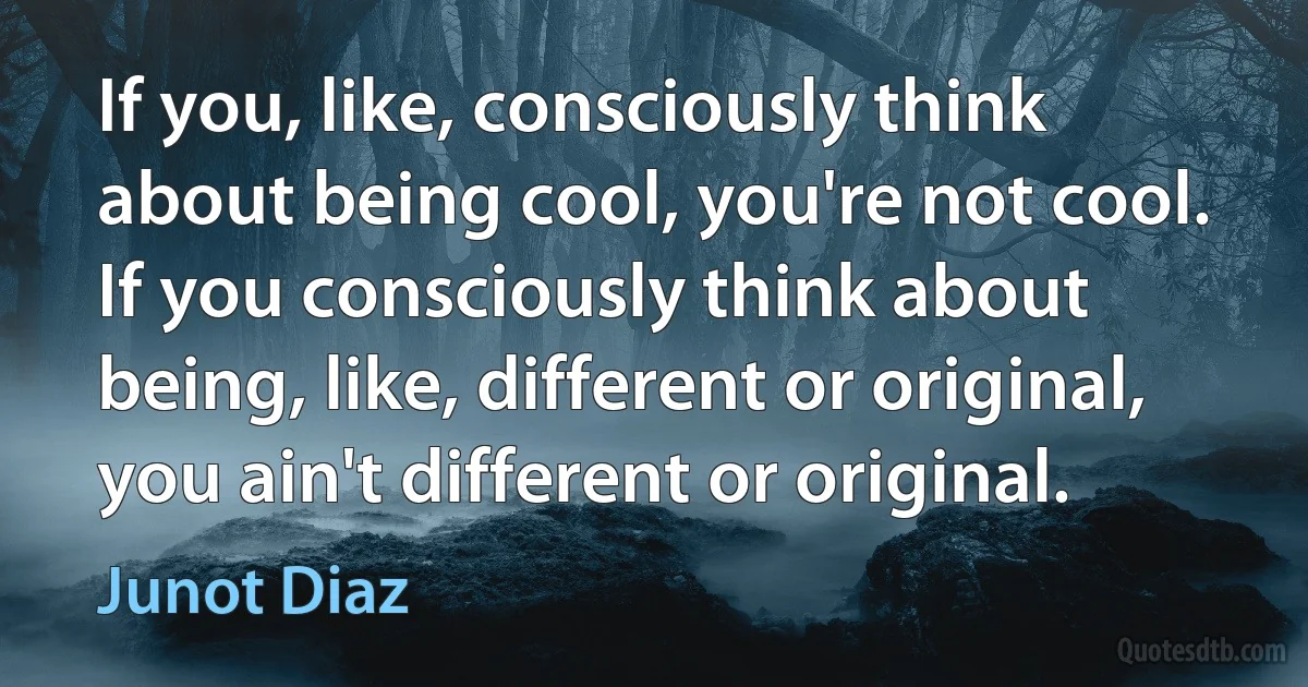 If you, like, consciously think about being cool, you're not cool. If you consciously think about being, like, different or original, you ain't different or original. (Junot Diaz)